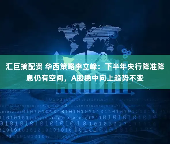 汇巨摘配资 华西策略李立峰：下半年央行降准降息仍有空间，A股稳中向上趋势不变