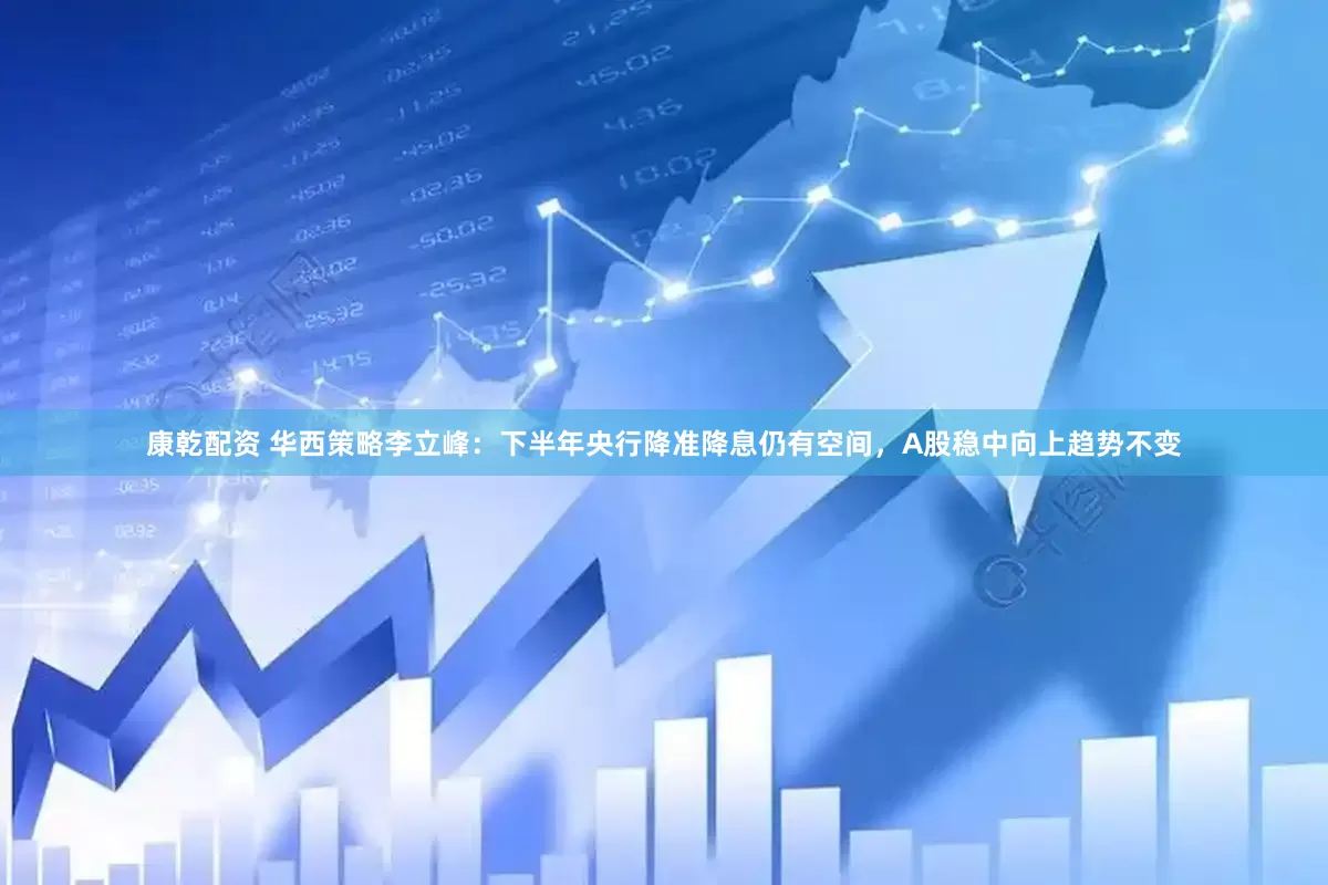 康乾配资 华西策略李立峰：下半年央行降准降息仍有空间，A股稳中向上趋势不变