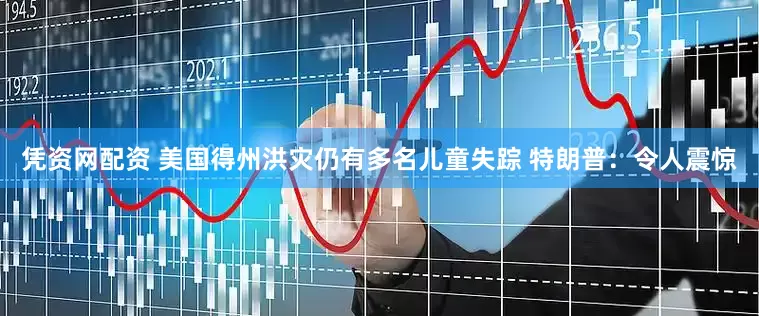 凭资网配资 美国得州洪灾仍有多名儿童失踪 特朗普：令人震惊