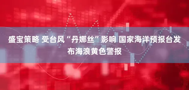 盛宝策略 受台风“丹娜丝”影响 国家海洋预报台发布海浪黄色警报