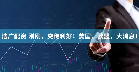 浩广配资 刚刚，突传利好！美国、欧盟，大消息！
