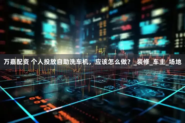万嘉配资 个人投放自助洗车机，应该怎么做？_装修_车主_场地