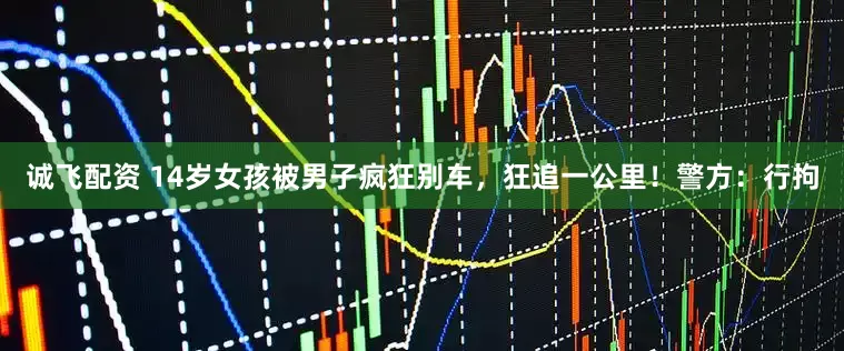诚飞配资 14岁女孩被男子疯狂别车，狂追一公里！警方：行拘
