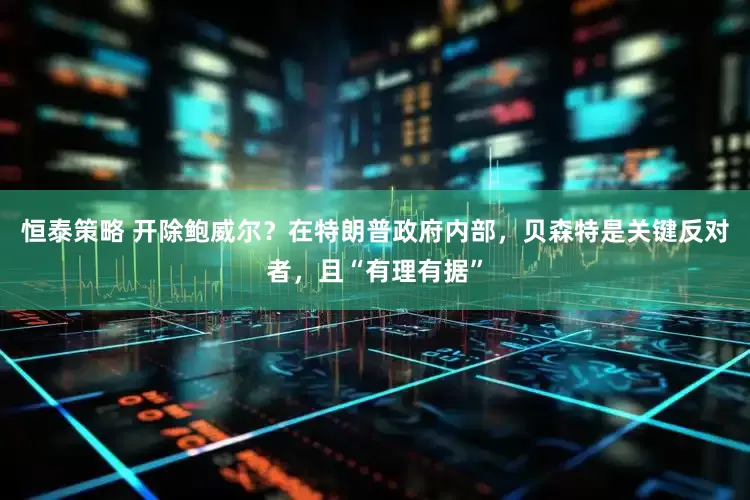 恒泰策略 开除鲍威尔？在特朗普政府内部，贝森特是关键反对者，且“有理有据”