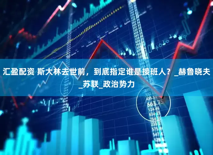 汇盈配资 斯大林去世前，到底指定谁是接班人？_赫鲁晓夫_苏联_政治势力