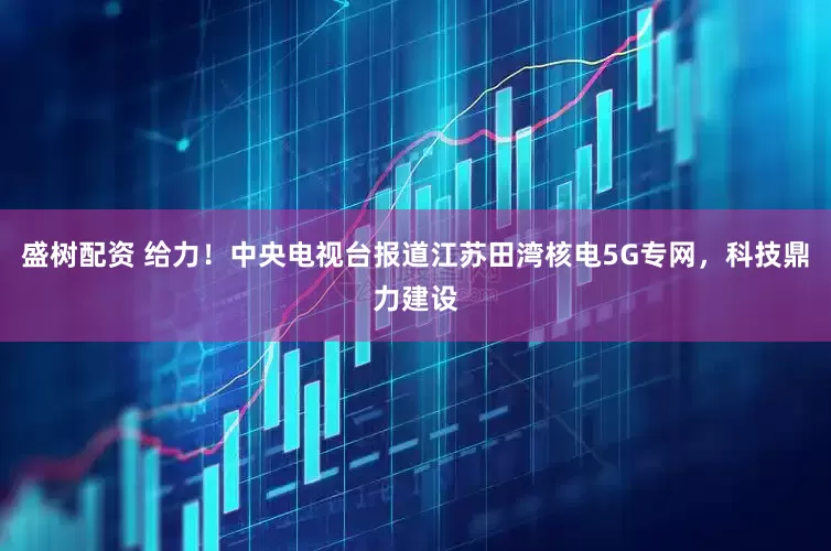 盛树配资 给力！中央电视台报道江苏田湾核电5G专网，科技鼎力建设