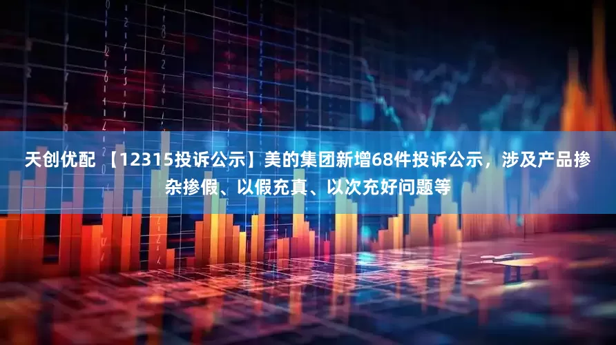 天创优配 【12315投诉公示】美的集团新增68件投诉公示，涉及产品掺杂掺假、以假充真、以次充好问题等