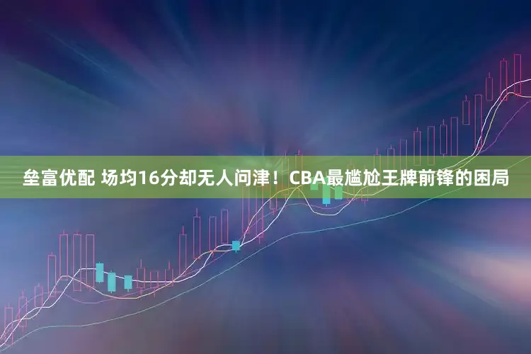 垒富优配 场均16分却无人问津！CBA最尴尬王牌前锋的困局