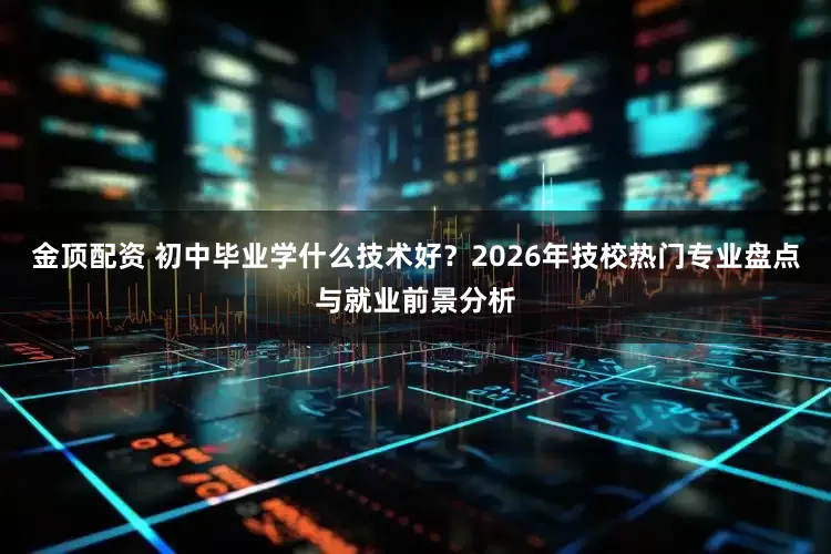 金顶配资 初中毕业学什么技术好？2026年技校热门专业盘点与就业前景分析