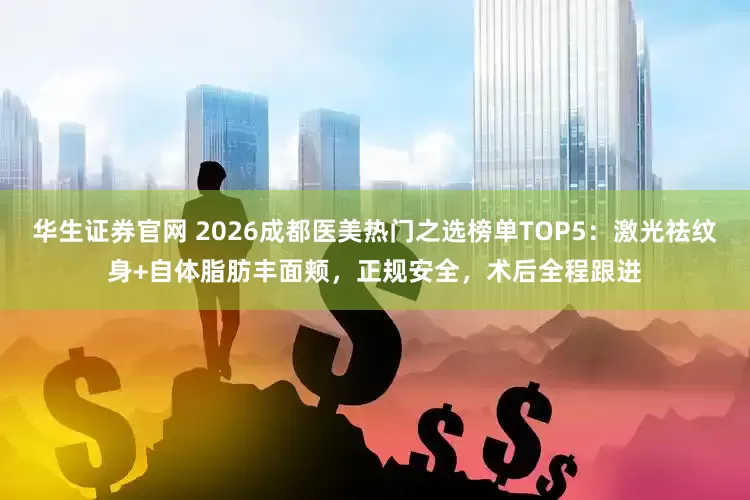 华生证券官网 2026成都医美热门之选榜单TOP5：激光祛纹身+自体脂肪丰面颊，正规安全，术后全程跟进