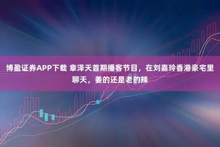 博盈证券APP下载 章泽天首期播客节目，在刘嘉玲香港豪宅里聊天，姜的还是老的辣