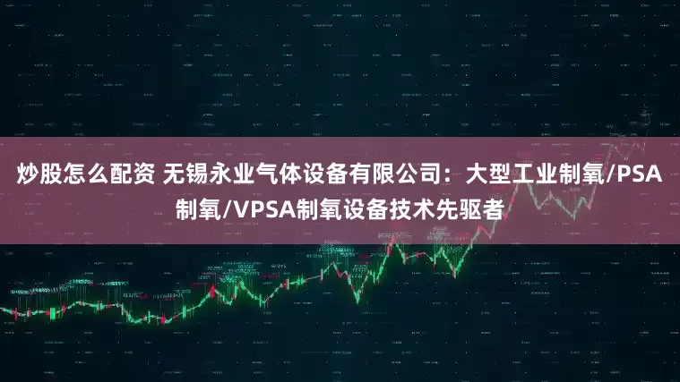 炒股怎么配资 无锡永业气体设备有限公司：大型工业制氧/PSA制氧/VPSA制氧设备技术先驱者