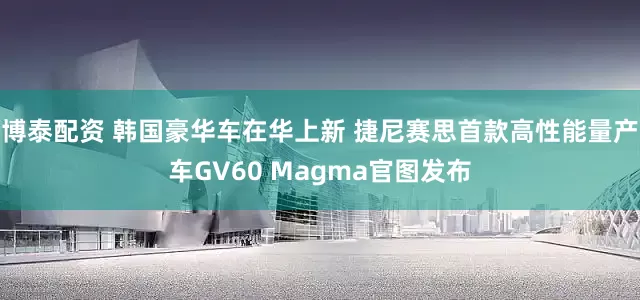 博泰配资 韩国豪华车在华上新 捷尼赛思首款高性能量产车GV60 Magma官图发布