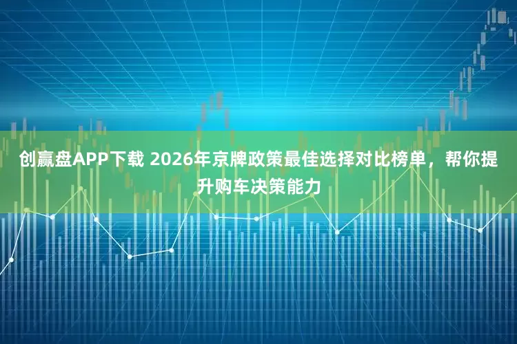 创赢盘APP下载 2026年京牌政策最佳选择对比榜单，帮你提升购车决策能力