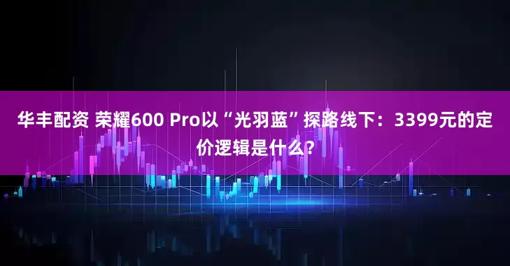 华丰配资 荣耀600 Pro以“光羽蓝”探路线下：3399元的定价逻辑是什么？